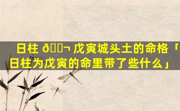 日柱 🐬 戊寅城头土的命格「日柱为戊寅的命里带了些什么」